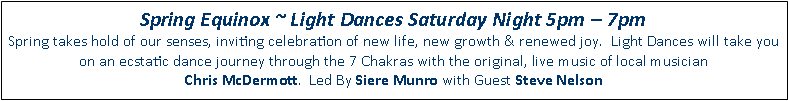 Text Box: Spring Equinox ~ Light Dances Saturday Night 5pm  7pmSpring takes hold of our senses, inviting celebration of new life, new growth & renewed joy.  Light Dances will take you on an ecstatic dance journey through the 7 Chakras with the original, live music of local musicianChris McDermott.  Led By Siere Munro with Guest Steve Nelson