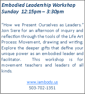 Text Box: Embodied Leadership Workshop Sunday  12:15pm  3:30pm How we Present Ourselves as Leaders.  Join Siere for an afternoon of inquiry and reflection through the tools of the Life Art Process: Movement, drawing and writing.   Explore the deeper gifts that define your unique power as an embodied leader and facilitator.  This workshop is for movement teachers and leaders of all kinds.www.iambody.us 503-702-1351