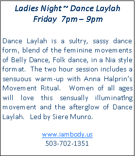 Text Box: Ladies Night ~ Dance Laylah Friday  7pm  9pm Dance Laylah is a sultry, sassy dance form, blend of the feminine movements of Belly Dance, Folk dance, in a Nia style format.  The two hour session includes a sensuous warm-up with Anna Halprins Movement Ritual.  Women of all ages will love this sensually illuminating movement and the afterglow of Dance Laylah.   Led by Siere Munro.www.iambody.us 503-702-1351